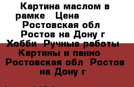 Картина маслом в рамке › Цена ­ 1 000 - Ростовская обл., Ростов-на-Дону г. Хобби. Ручные работы » Картины и панно   . Ростовская обл.,Ростов-на-Дону г.